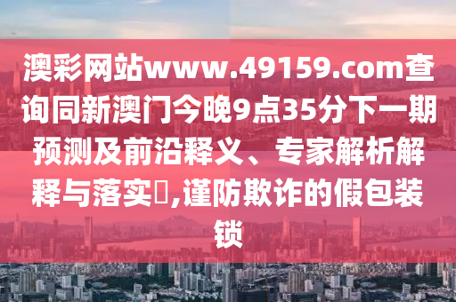 澳彩網(wǎng)站www.49159.соm查詢同新澳門今晚9點35分下一期預(yù)測及前沿釋義、專家解析解釋與落實?,謹(jǐn)防欺詐的假包裝鎖