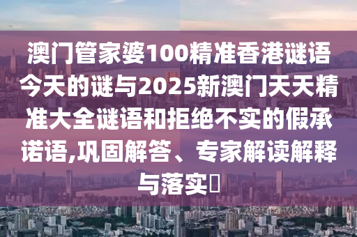 澳門管家婆100精準(zhǔn)香港謎語(yǔ)今天的謎與2025新澳門天天精準(zhǔn)大全謎語(yǔ)和拒絕不實(shí)的假承諾語(yǔ),鞏固解答、專家解讀解釋與落實(shí)?