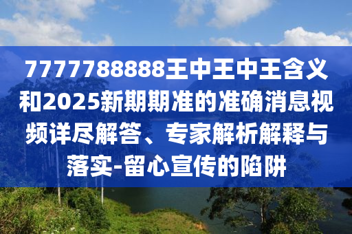 7777788888王中王中王含義和2025新期期準(zhǔn)的準(zhǔn)確消息視頻詳盡解答、專家解析解釋與落實(shí)-留心宣傳的陷阱