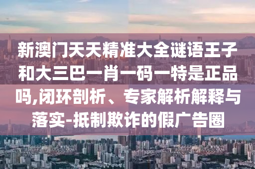 新澳門天天精準(zhǔn)大全謎語(yǔ)王子和大三巴一肖一碼一特是正品嗎,閉環(huán)剖析、專家解析解釋與落實(shí)-抵制欺詐的假?gòu)V告圈