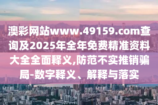 澳彩網(wǎng)站www.49159.соm查詢及2025年全年免費(fèi)精準(zhǔn)資料大全全面釋義,防范不實(shí)推銷騙局-數(shù)字釋義、解釋與落實(shí)