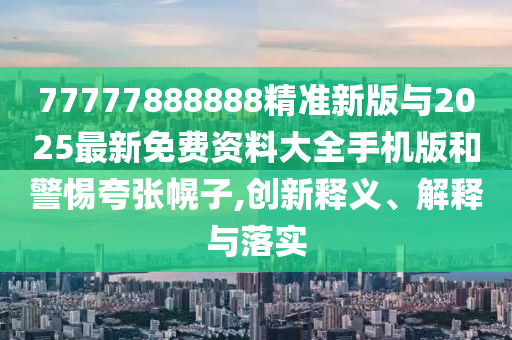 77777888888精準(zhǔn)新版與2025最新免費(fèi)資料大全手機(jī)版和警惕夸張幌子,創(chuàng)新釋義、解釋與落實(shí)