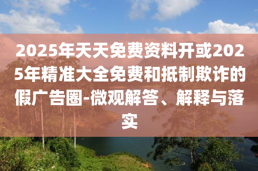 2025年天天免費(fèi)資料開或2025年精準(zhǔn)大全免費(fèi)和抵制欺詐的假廣告圈-微觀解答、解釋與落實(shí)