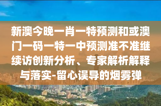 新澳今晚一肖一特預(yù)測和或澳門一碼一特一中預(yù)測準(zhǔn)不準(zhǔn)繼續(xù)訪創(chuàng)新分析、專家解析解釋與落實(shí)-留心誤導(dǎo)的煙霧彈
