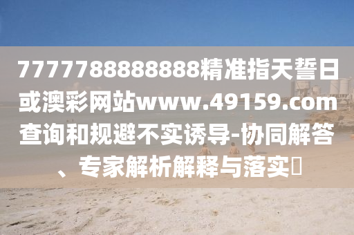 7777788888888精準(zhǔn)指天誓日或澳彩網(wǎng)站www.49159.соm查詢和規(guī)避不實(shí)誘導(dǎo)-協(xié)同解答、專家解析解釋與落實(shí)?
