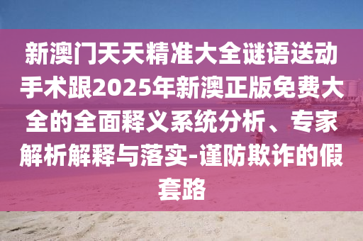 新澳門天天精準(zhǔn)大全謎語(yǔ)送動(dòng)手術(shù)跟2025年新澳正版免費(fèi)大全的全面釋義系統(tǒng)分析、專家解析解釋與落實(shí)-謹(jǐn)防欺詐的假套路