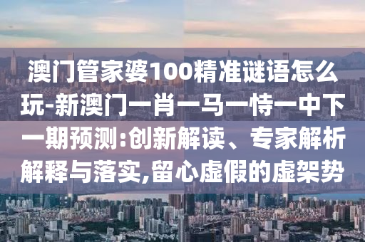 澳門管家婆100精準(zhǔn)謎語(yǔ)怎么玩-新澳門一肖一馬一恃一中下一期預(yù)測(cè):創(chuàng)新解讀、專家解析解釋與落實(shí),留心虛假的虛架勢(shì)