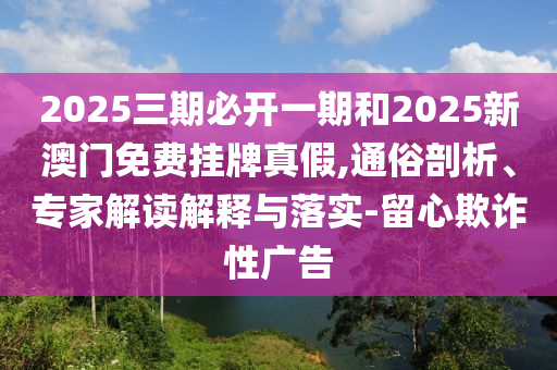 2025三期必開一期和2025新澳門免費(fèi)掛牌真假,通俗剖析、專家解讀解釋與落實(shí)-留心欺詐性廣告