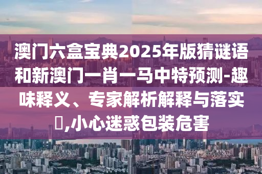 澳門六盒寶典2025年版猜謎語(yǔ)和新澳門一肖一馬中特預(yù)測(cè)-趣味釋義、專家解析解釋與落實(shí)?,小心迷惑包裝危害