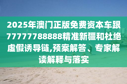 2025年澳門正版免費資本車跟77777788888精準新疆和杜絕虛假誘導(dǎo)鏈,預(yù)案解答、專家解讀解釋與落實