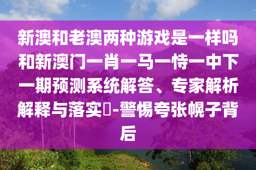 新澳和老澳兩種游戲是一樣嗎和新澳門一肖一馬一恃一中下一期預(yù)測(cè)系統(tǒng)解答、專家解析解釋與落實(shí)?-警惕夸張幌子背后