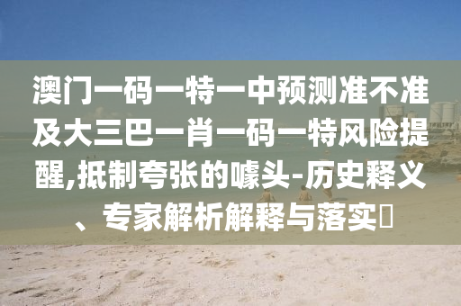 澳門一碼一特一中預(yù)測準(zhǔn)不準(zhǔn)及大三巴一肖一碼一特風(fēng)險提醒,抵制夸張的噱頭-歷史釋義、專家解析解釋與落實?