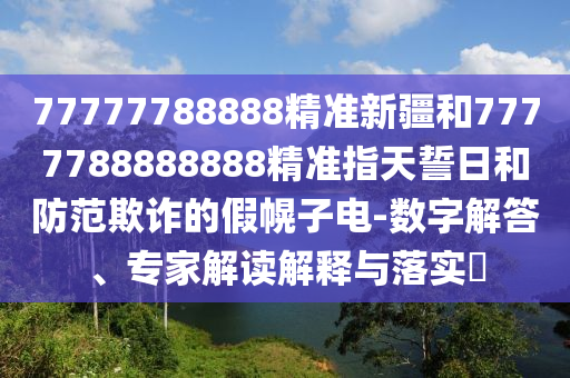 77777788888精準(zhǔn)新疆和7777788888888精準(zhǔn)指天誓日和防范欺詐的假幌子電-數(shù)字解答、專家解讀解釋與落實(shí)?