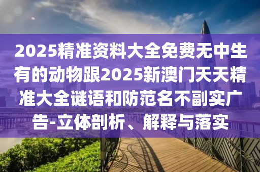 2025精準(zhǔn)資料大全免費(fèi)無(wú)中生有的動(dòng)物跟2025新澳門(mén)天天精準(zhǔn)大全謎語(yǔ)和防范名不副實(shí)廣告-立體剖析、解釋與落實(shí)