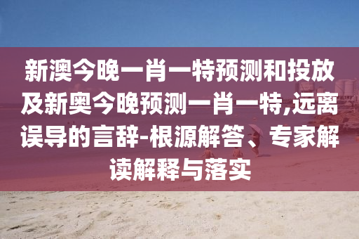新澳今晚一肖一特預(yù)測和投放及新奧今晚預(yù)測一肖一特,遠(yuǎn)離誤導(dǎo)的言辭-根源解答、專家解讀解釋與落實(shí)