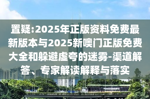 置疑:2025年正版資料免費最新版本與2025新噢門正版免費大全和躲避虛夸的迷霧-渠道解答、專家解讀解釋與落實