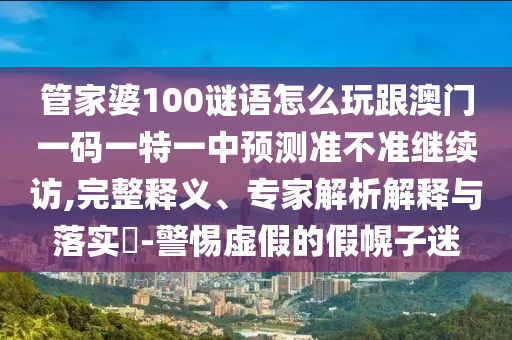 管家婆100謎語怎么玩跟澳門一碼一特一中預(yù)測(cè)準(zhǔn)不準(zhǔn)繼續(xù)訪,完整釋義、專家解析解釋與落實(shí)?-警惕虛假的假幌子迷
