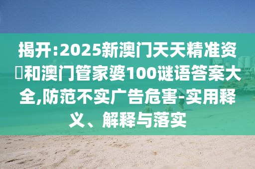揭開:2025新澳門天天精準(zhǔn)資枓和澳門管家婆100謎語答案大全,防范不實(shí)廣告危害-實(shí)用釋義、解釋與落實(shí)