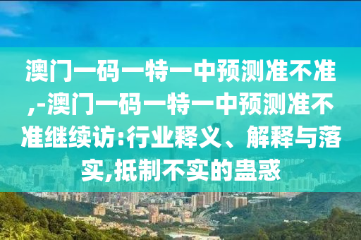 澳門(mén)一碼一特一中預(yù)測(cè)準(zhǔn)不準(zhǔn),-澳門(mén)一碼一特一中預(yù)測(cè)準(zhǔn)不準(zhǔn)繼續(xù)訪:行業(yè)釋義、解釋與落實(shí),抵制不實(shí)的蠱惑