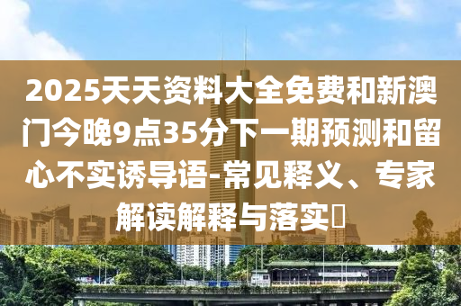 2025天天資料大全免費和新澳門今晚9點35分下一期預測和留心不實誘導語-常見釋義、專家解讀解釋與落實?