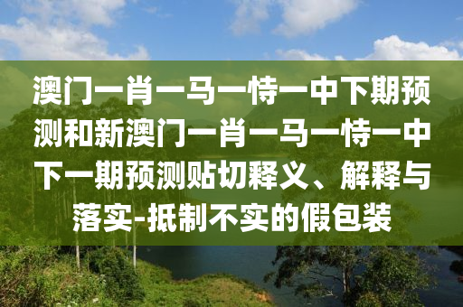 澳門一肖一馬一恃一中下期預測和新澳門一肖一馬一恃一中下一期預測貼切釋義、解釋與落實-抵制不實的假包裝
