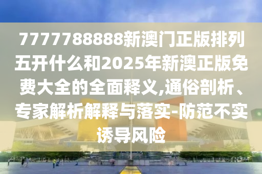 7777788888新澳門正版排列五開什么和2025年新澳正版免費大全的全面釋義,通俗剖析、專家解析解釋與落實-防范不實誘導風險