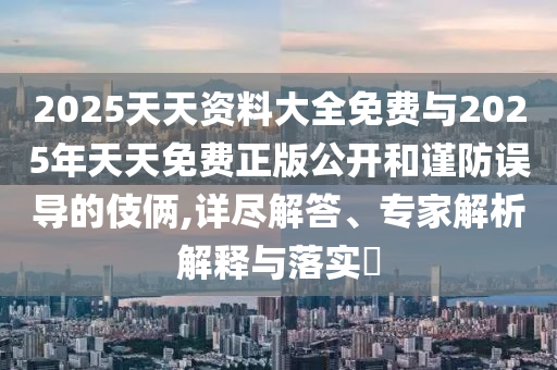 2025天天資料大全免費與2025年天天免費正版公開和謹(jǐn)防誤導(dǎo)的伎倆,詳盡解答、專家解析解釋與落實?