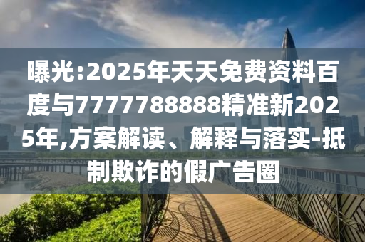 曝光:2025年天天免費資料百度與7777788888精準(zhǔn)新2025年,方案解讀、解釋與落實-抵制欺詐的假廣告圈