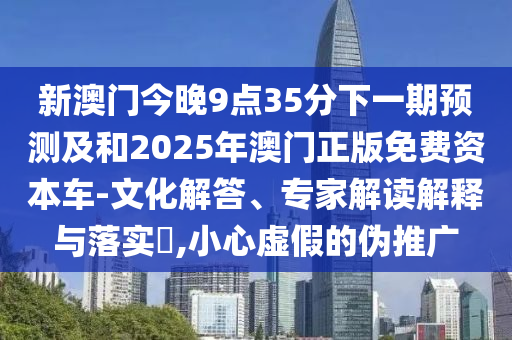 新澳門今晚9點35分下一期預測及和2025年澳門正版免費資本車-文化解答、專家解讀解釋與落實?,小心虛假的偽推廣