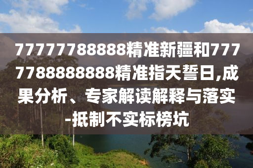 77777788888精準(zhǔn)新疆和7777788888888精準(zhǔn)指天誓日,成果分析、專家解讀解釋與落實(shí)-抵制不實(shí)標(biāo)榜坑