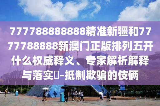 777788888888精準新疆和7777788888新澳門正版排列五開什么權威釋義、專家解析解釋與落實?-抵制欺騙的伎倆