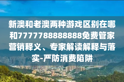 新澳和老澳兩種游戲區(qū)別在哪和7777788888888免費(fèi)管家營銷釋義、專家解讀解釋與落實(shí)-嚴(yán)防消費(fèi)陷阱