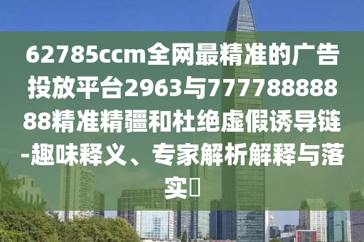 62785ccm全網(wǎng)最精準(zhǔn)的廣告投放平臺(tái)2963與77778888888精準(zhǔn)精疆和杜絕虛假誘導(dǎo)鏈-趣味釋義、專家解析解釋與落實(shí)?