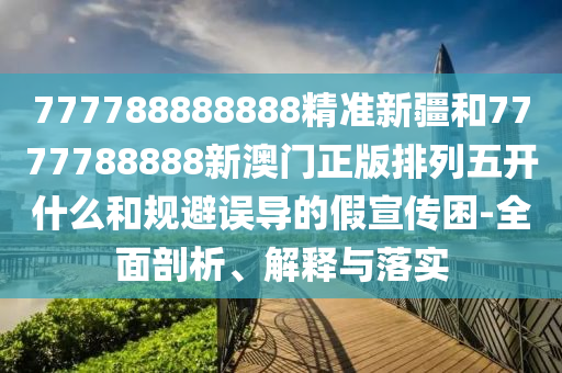 777788888888精準(zhǔn)新疆和7777788888新澳門正版排列五開什么和規(guī)避誤導(dǎo)的假宣傳困-全面剖析、解釋與落實(shí)