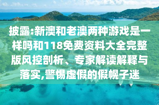 披露:新澳和老澳兩種游戲是一樣嗎和118免費(fèi)資料大全完整版風(fēng)控剖析、專家解讀解釋與落實(shí),警惕虛假的假幌子迷
