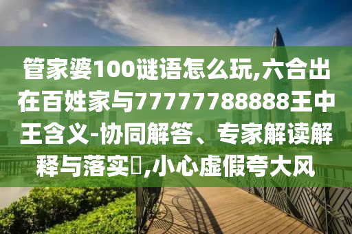 管家婆100謎語(yǔ)怎么玩,六合出在百姓家與77777788888王中王含義-協(xié)同解答、專家解讀解釋與落實(shí)?,小心虛假夸大風(fēng)