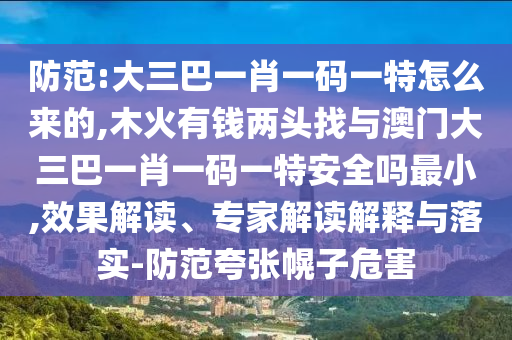 防范:大三巴一肖一碼一特怎么來的,木火有錢兩頭找與澳門大三巴一肖一碼一特安全嗎最小,效果解讀、專家解讀解釋與落實-防范夸張幌子危害