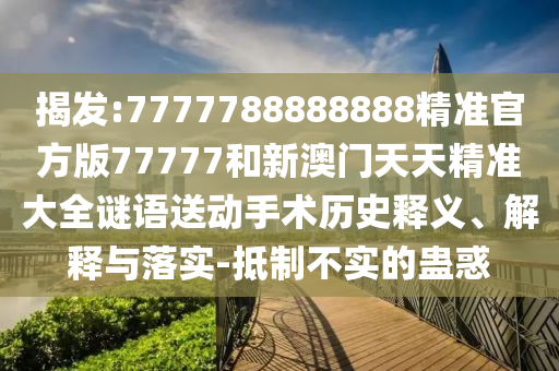 揭發(fā):7777788888888精準(zhǔn)官方版77777和新澳門天天精準(zhǔn)大全謎語送動手術(shù)歷史釋義、解釋與落實-抵制不實的蠱惑