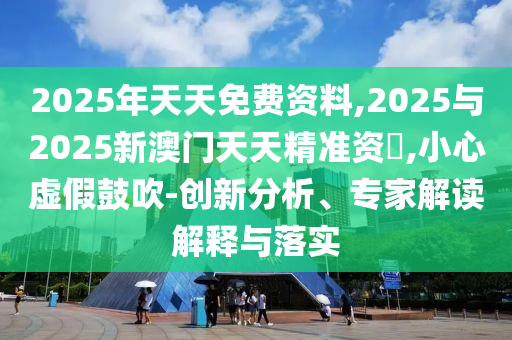2025年天天免費資料,2025與2025新澳門天天精準資枓,小心虛假鼓吹-創(chuàng)新分析、專家解讀解釋與落實