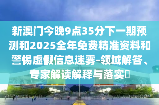 新澳門(mén)今晚9點(diǎn)35分下一期預(yù)測(cè)和2025全年免費(fèi)精準(zhǔn)資料和警惕虛假信息迷霧-領(lǐng)域解答、專(zhuān)家解讀解釋與落實(shí)?