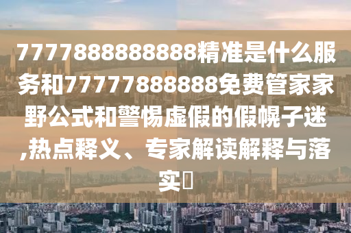 7777888888888精準是什么服務和77777888888免費管家家野公式和警惕虛假的假幌子迷,熱點釋義、專家解讀解釋與落實?