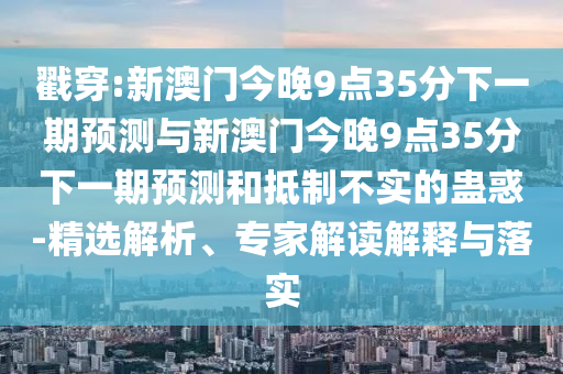 戳穿:新澳門今晚9點35分下一期預(yù)測與新澳門今晚9點35分下一期預(yù)測和抵制不實的蠱惑-精選解析、專家解讀解釋與落實
