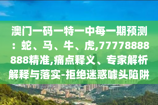 澳門一碼一特一中每一期預(yù)測：蛇、馬、牛、虎,77778888888精準(zhǔn),痛點釋義、專家解析解釋與落實-拒絕迷惑噱頭陷阱
