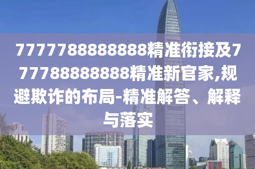 7777788888888精準(zhǔn)銜接及777788888888精準(zhǔn)新官家,規(guī)避欺詐的布局-精準(zhǔn)解答、解釋與落實