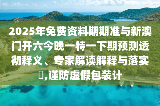 2025年免費(fèi)資料期期準(zhǔn)與新澳門(mén)開(kāi)六今晚一特一下期預(yù)測(cè)透徹釋義、專家解讀解釋與落實(shí)?,謹(jǐn)防虛假包裝計(jì)