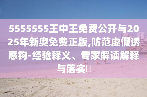 5555555王中王免費公開與2025年新奧免費正版,防范虛假誘惑鉤-經驗釋義、專家解讀解釋與落實?