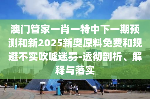 澳門管家一肖一特中下一期預測和新2025新奧原料免費和規(guī)避不實吹噓迷霧-透徹剖析、解釋與落實