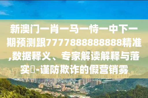 新澳門一肖一馬一恃一中下一期預(yù)測跟7777888888888精準,數(shù)據(jù)釋義、專家解讀解釋與落實?-謹防欺詐的假營銷霧