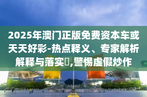 2025年澳門正版免費資本車或天天好彩-熱點釋義、專家解析解釋與落實?,警惕虛假炒作