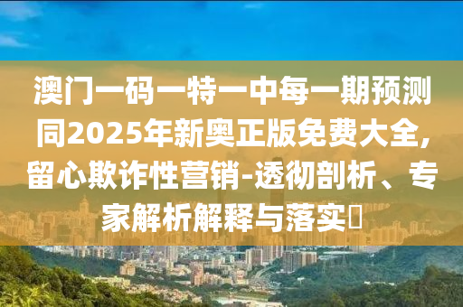 澳門一碼一特一中每一期預(yù)測同2025年新奧正版免費(fèi)大全,留心欺詐性營銷-透徹剖析、專家解析解釋與落實?